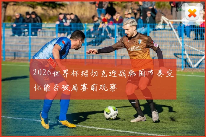 2026世界杯绍切克迎战韩国节奏变化能否破局赛前观察