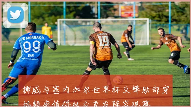 挪威与塞内加尔世界杯交锋肋部穿插频率值得结合首发阵容观察