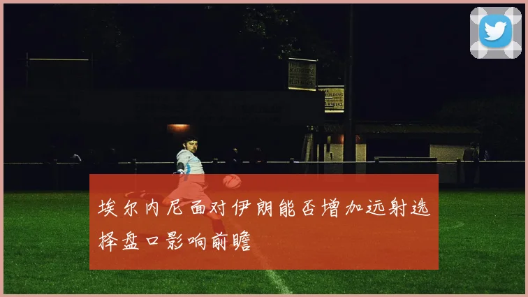 埃尔内尼面对伊朗能否增加远射选择盘口影响前瞻