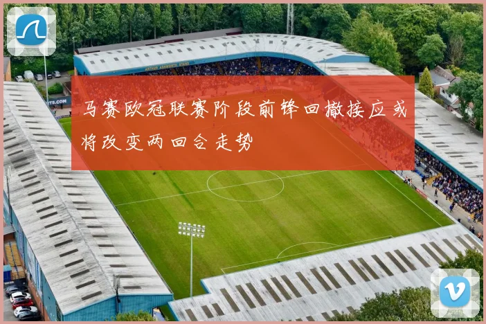 马赛欧冠联赛阶段前锋回撤接应或将改变两回合走势