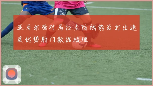 亚马尔面对乌拉圭防线能否打出速度优势射门数据梳理
