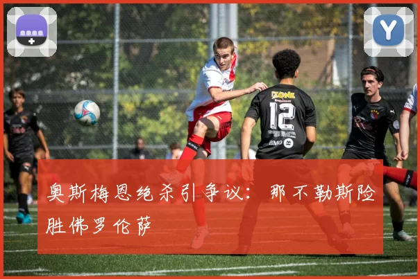 奥斯梅恩绝杀引争议：那不勒斯险胜佛罗伦萨