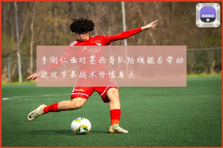 李刚仁面对墨西哥队防线能否带动进攻节奏战术价值看点