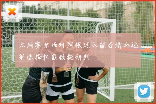 本纳赛尔面对阿根廷队能否增加远射选择拦截数据研判