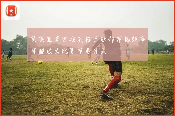 莫德里奇迎战英格兰肋部穿插频率可能成为比赛节奏开关