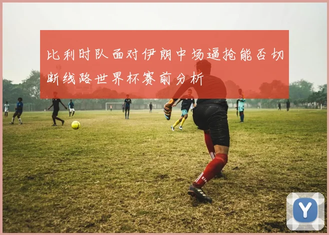 比利时队面对伊朗中场逼抢能否切断线路世界杯赛前分析