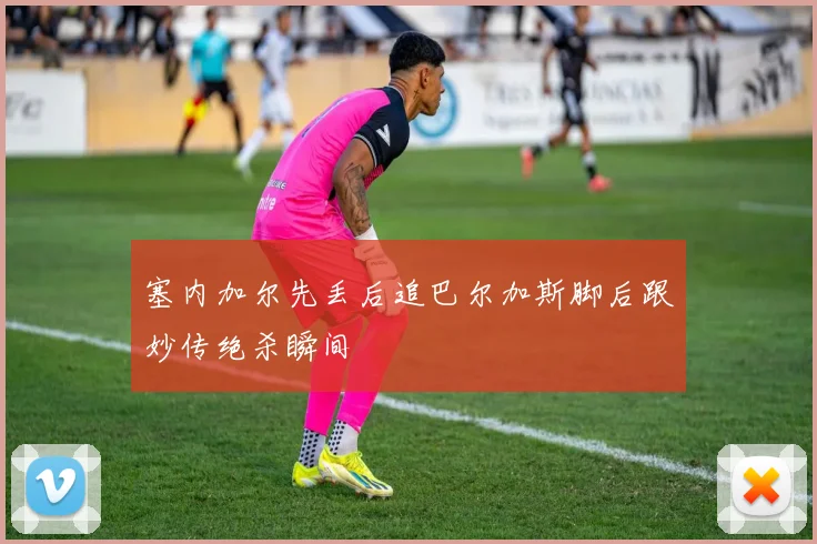 塞内加尔先丢后追巴尔加斯脚后跟妙传绝杀瞬间