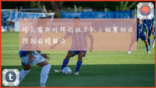 塔瓦雷斯对阵西班牙队小组赛助攻预期前瞻解读