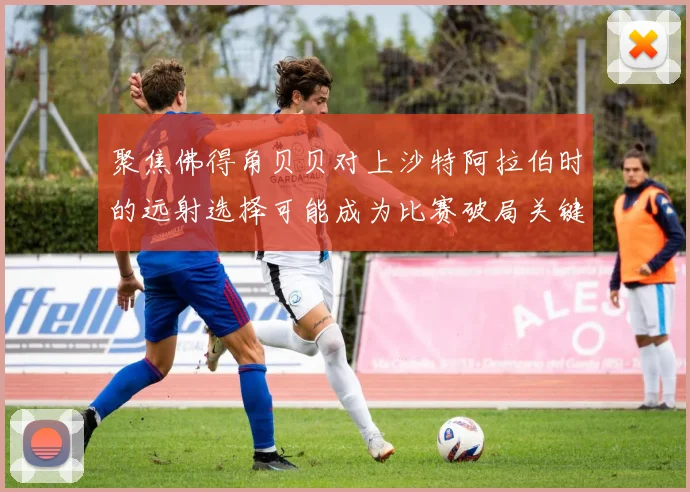 聚焦佛得角贝贝对上沙特阿拉伯时的远射选择可能成为比赛破局关键