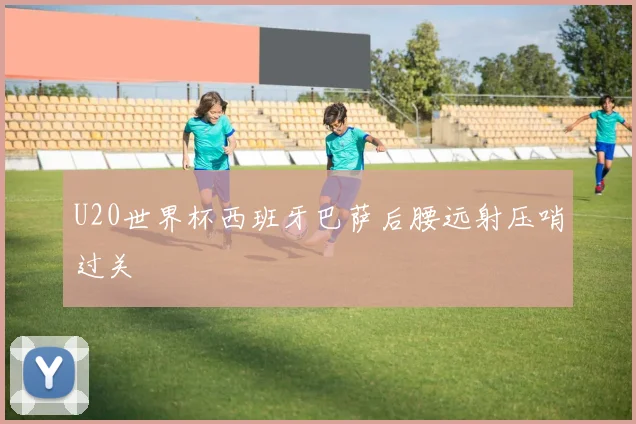 U20世界杯西班牙巴萨后腰远射压哨过关