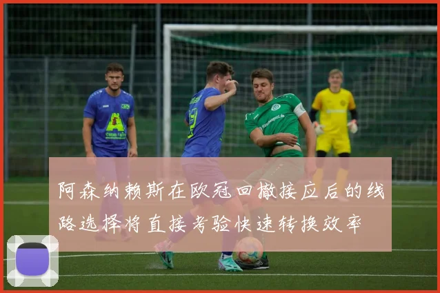 阿森纳赖斯在欧冠回撤接应后的线路选择将直接考验快速转换效率