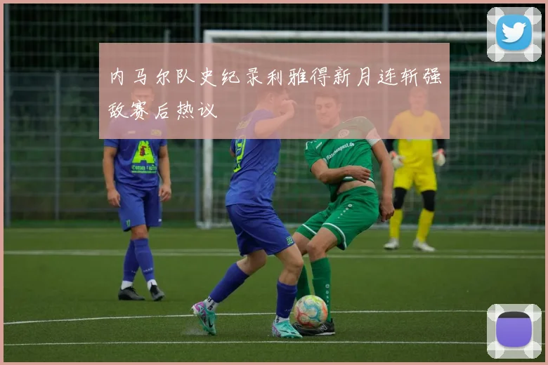 内马尔队史纪录利雅得新月连斩强敌赛后热议