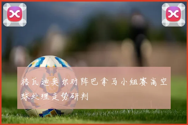 格瓦迪奥尔对阵巴拿马小组赛高空球处理走势研判