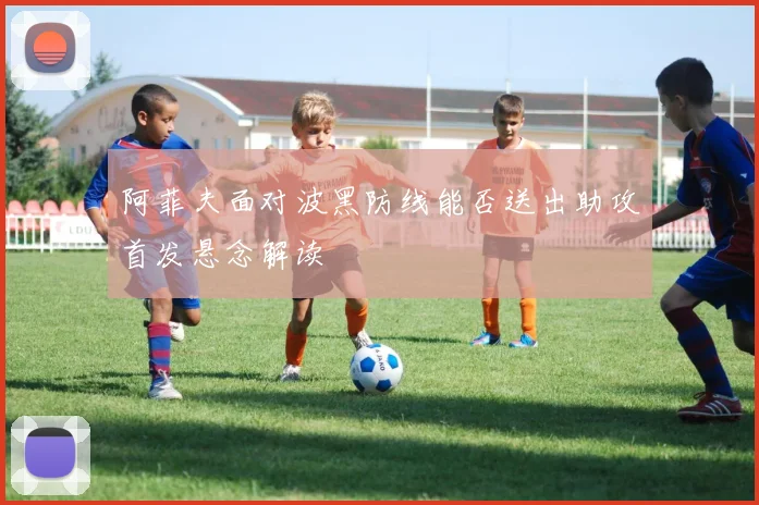 阿菲夫面对波黑防线能否送出助攻首发悬念解读
