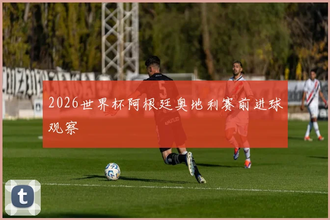 2026世界杯阿根廷奥地利赛前进球观察
