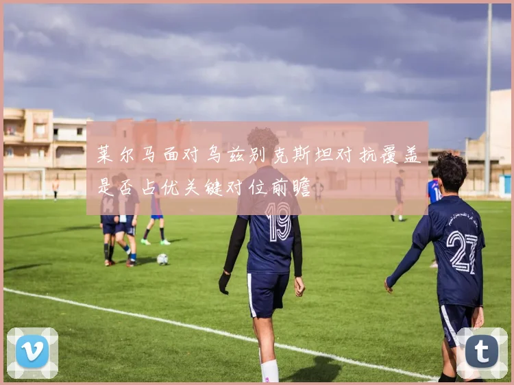 莱尔马面对乌兹别克斯坦对抗覆盖是否占优关键对位前瞻