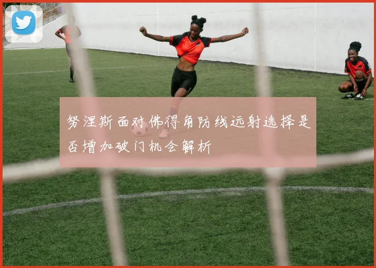 努涅斯面对佛得角防线远射选择是否增加破门机会解析