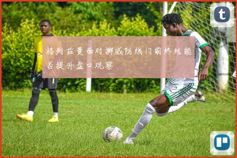 格列兹曼面对挪威防线门前终结能否提升盘口观察