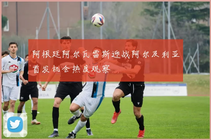 阿根廷阿尔瓦雷斯迎战阿尔及利亚首发机会热度观察