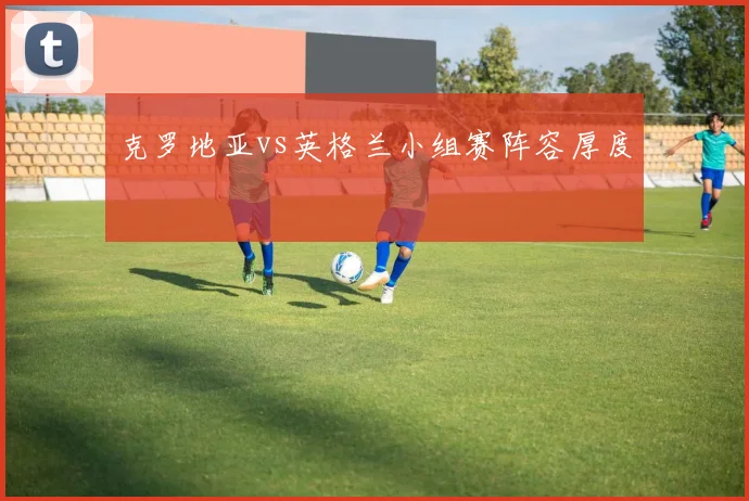 克罗地亚vs英格兰小组赛阵容厚度
