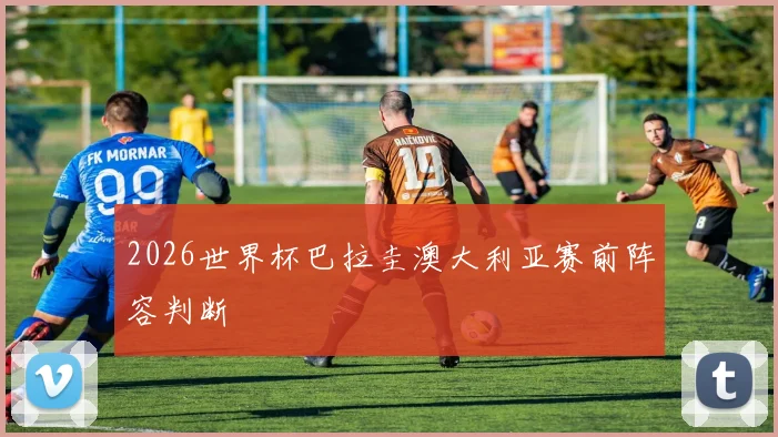 2026世界杯巴拉圭澳大利亚赛前阵容判断