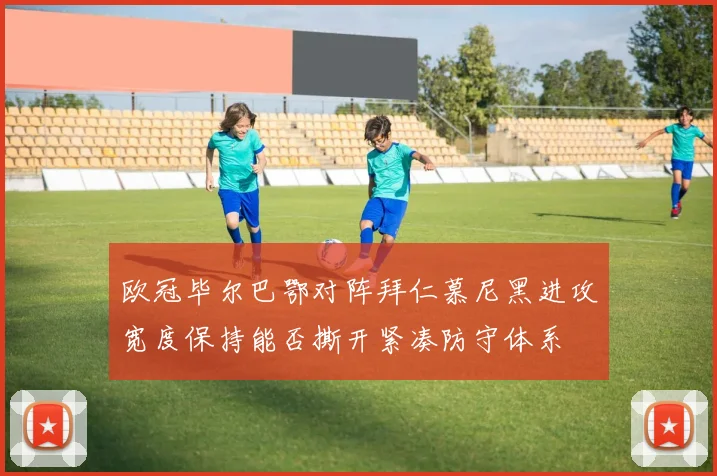 欧冠毕尔巴鄂对阵拜仁慕尼黑进攻宽度保持能否撕开紧凑防守体系