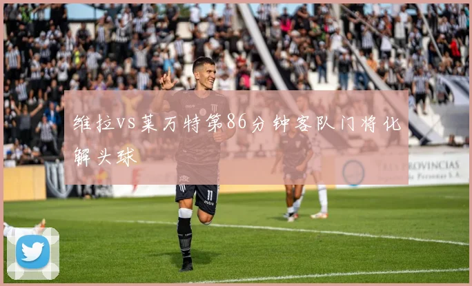 维拉vs莱万特第86分钟客队门将化解头球