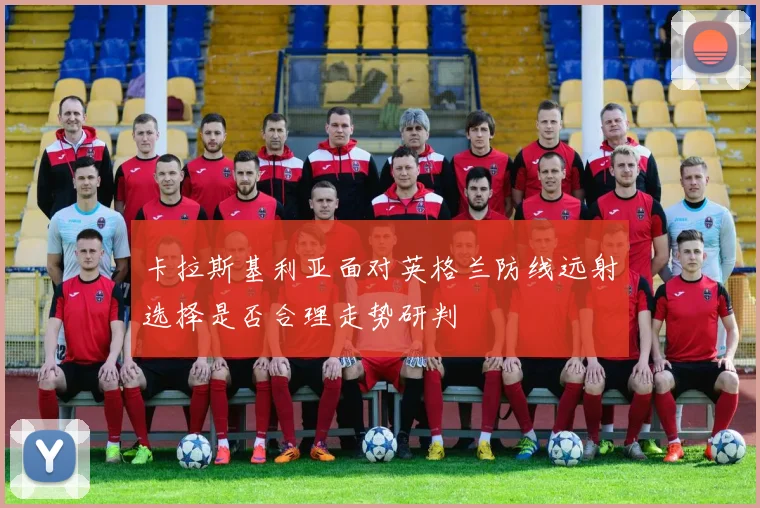 卡拉斯基利亚面对英格兰防线远射选择是否合理走势研判