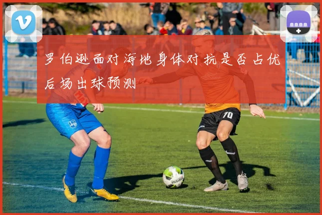 罗伯逊面对海地身体对抗是否占优后场出球预测