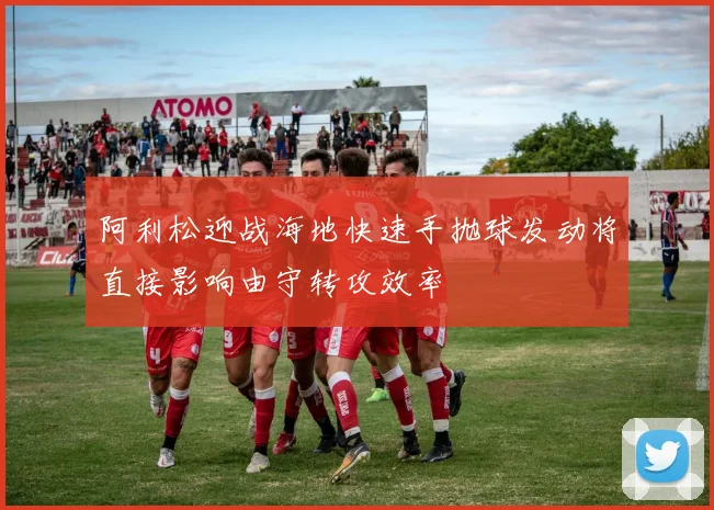 阿利松迎战海地快速手抛球发动将直接影响由守转攻效率