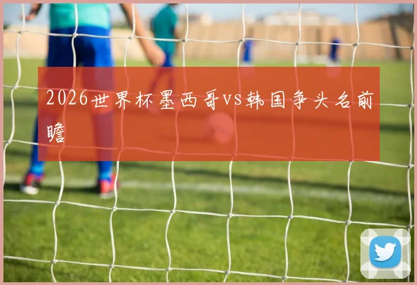 2026世界杯墨西哥vs韩国争头名前瞻