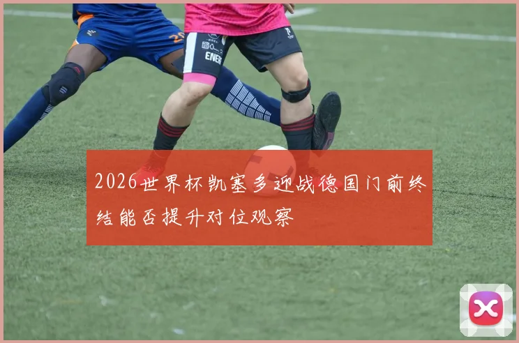 2026世界杯凯塞多迎战德国门前终结能否提升对位观察